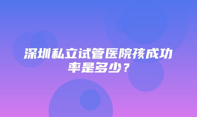 深圳私立试管医院孩成功率是多少？