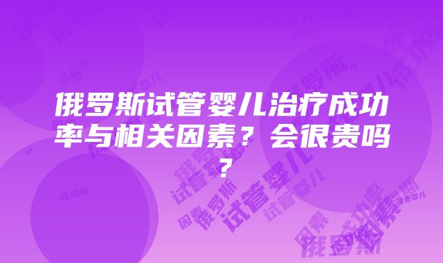 俄罗斯试管婴儿治疗成功率与相关因素？会很贵吗？