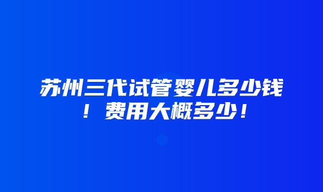 苏州三代试管婴儿多少钱！费用大概多少！