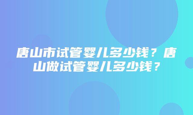 唐山市试管婴儿多少钱？唐山做试管婴儿多少钱？