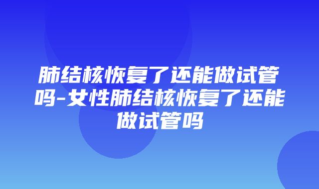 肺结核恢复了还能做试管吗-女性肺结核恢复了还能做试管吗