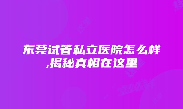 东莞试管私立医院怎么样,揭秘真相在这里