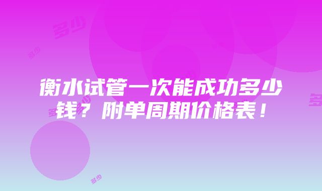 衡水试管一次能成功多少钱？附单周期价格表！