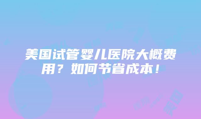 美国试管婴儿医院大概费用？如何节省成本！