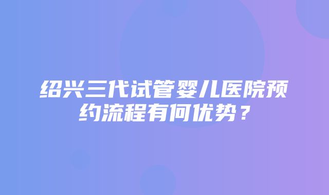 绍兴三代试管婴儿医院预约流程有何优势？