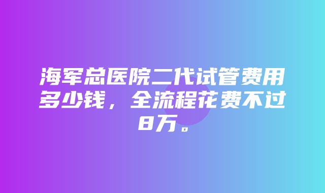 海军总医院二代试管费用多少钱，全流程花费不过8万。