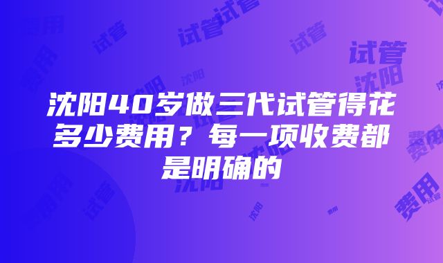 沈阳40岁做三代试管得花多少费用？每一项收费都是明确的