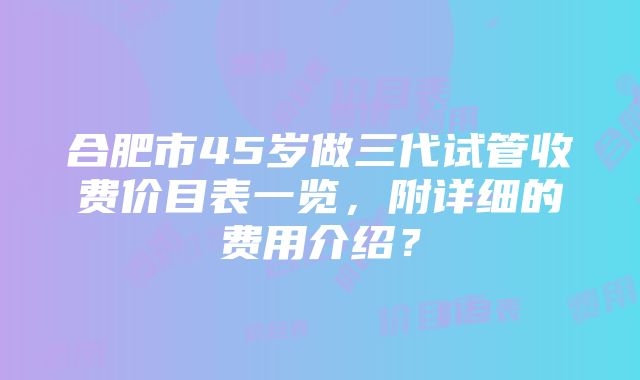 合肥市45岁做三代试管收费价目表一览，附详细的费用介绍？