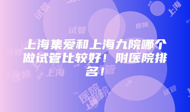 上海集爱和上海九院哪个做试管比较好！附医院排名！