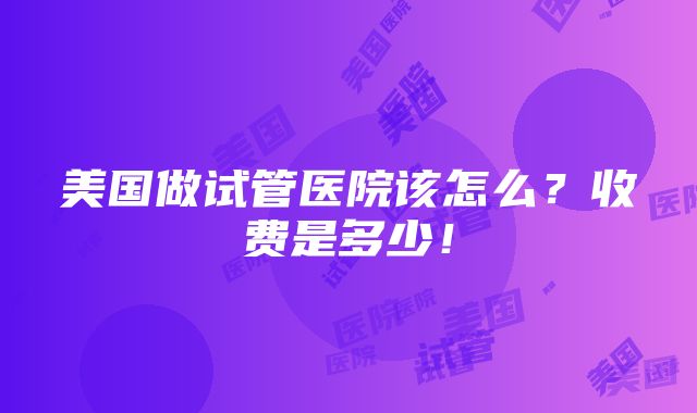 美国做试管医院该怎么？收费是多少！