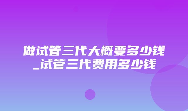 做试管三代大概要多少钱_试管三代费用多少钱