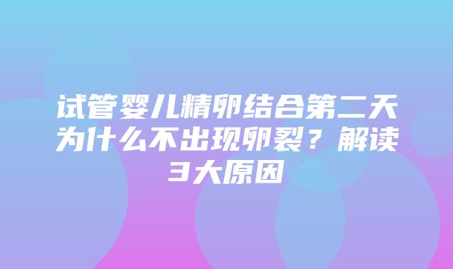 试管婴儿精卵结合第二天为什么不出现卵裂？解读3大原因