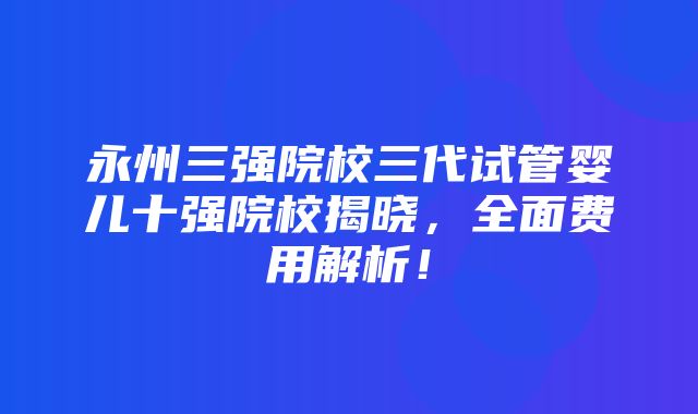 永州三强院校三代试管婴儿十强院校揭晓，全面费用解析！