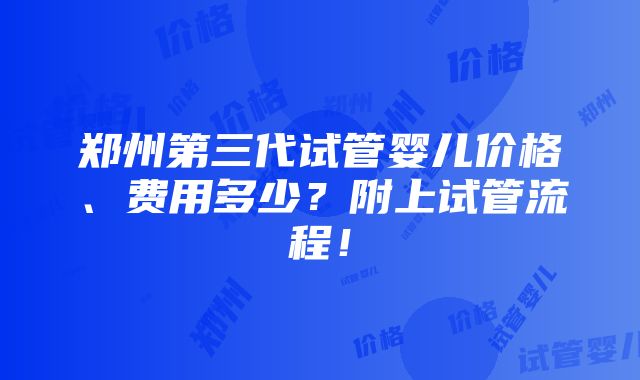 郑州第三代试管婴儿价格、费用多少？附上试管流程！