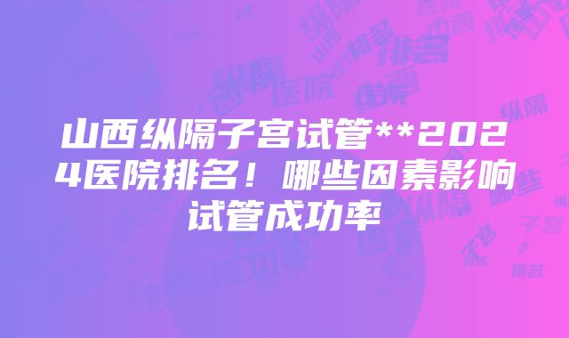 山西纵隔子宫试管**2024医院排名！哪些因素影响试管成功率