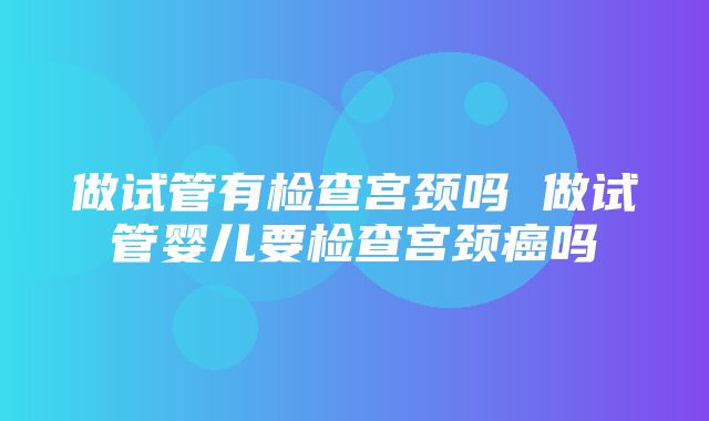 做试管有检查宫颈吗 做试管婴儿要检查宫颈癌吗