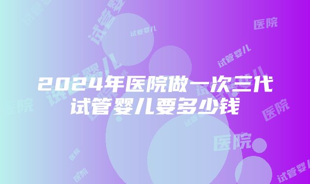 2024年医院做一次三代试管婴儿要多少钱