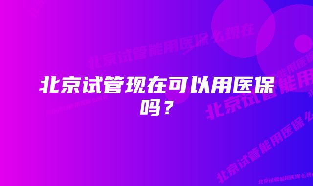 北京试管现在可以用医保吗？