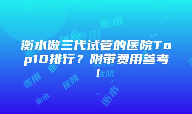 衡水做三代试管的医院Top10排行？附带费用参考！