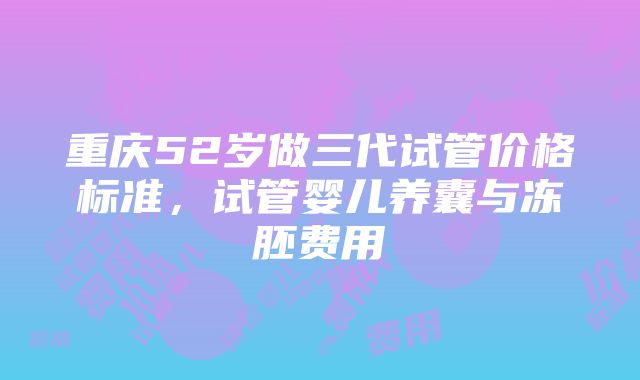 重庆52岁做三代试管价格标准，试管婴儿养囊与冻胚费用