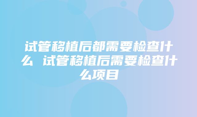 试管移植后都需要检查什么 试管移植后需要检查什么项目