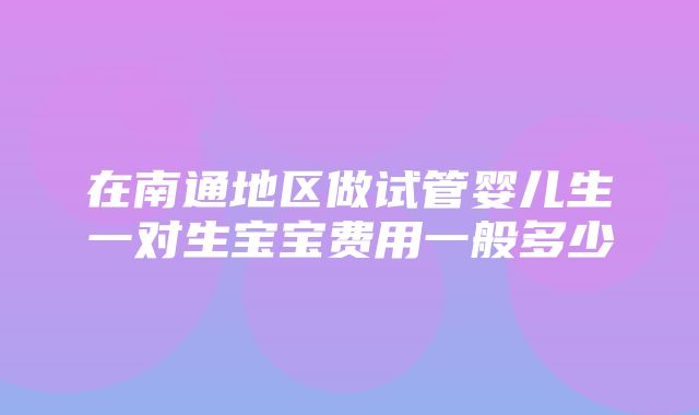 在南通地区做试管婴儿生一对生宝宝费用一般多少