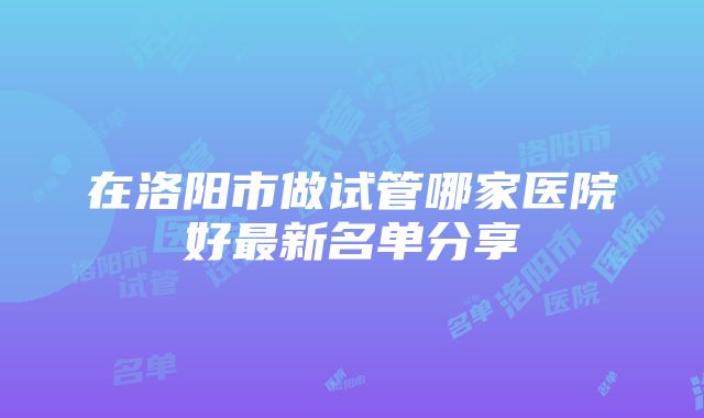 在洛阳市做试管哪家医院好最新名单分享