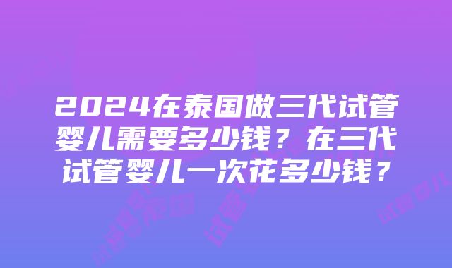 2024在泰国做三代试管婴儿需要多少钱？在三代试管婴儿一次花多少钱？