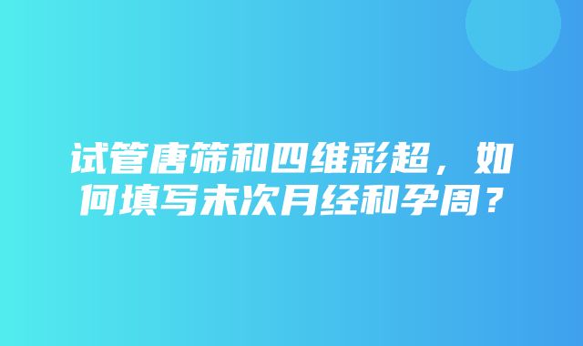 试管唐筛和四维彩超，如何填写末次月经和孕周？