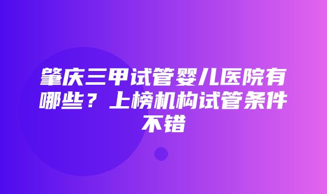 肇庆三甲试管婴儿医院有哪些？上榜机构试管条件不错