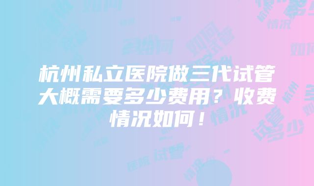 杭州私立医院做三代试管大概需要多少费用？收费情况如何！