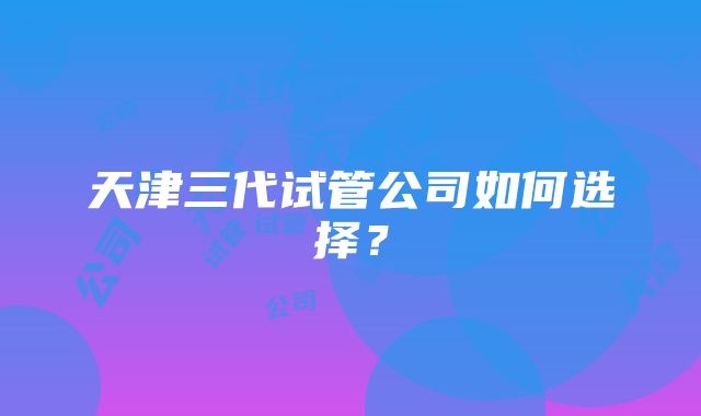 天津三代试管公司如何选择？