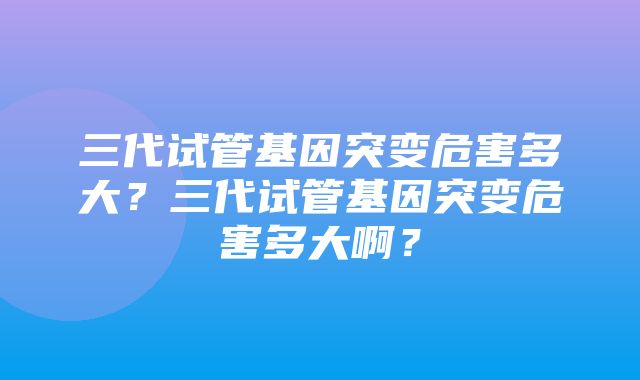 三代试管基因突变危害多大？三代试管基因突变危害多大啊？