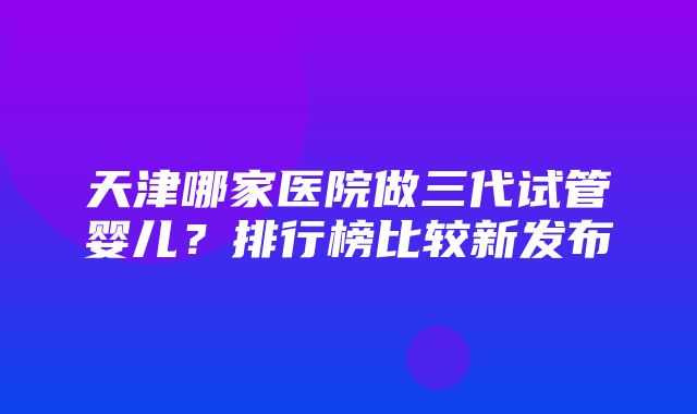 天津哪家医院做三代试管婴儿？排行榜比较新发布