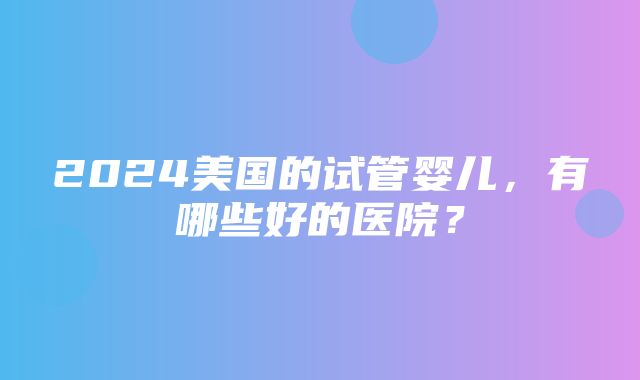 2024美国的试管婴儿，有哪些好的医院？