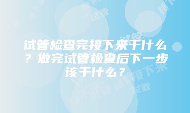 试管检查完接下来干什么？做完试管检查后下一步该干什么？