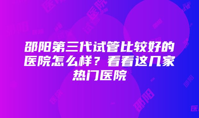 邵阳第三代试管比较好的医院怎么样？看看这几家热门医院