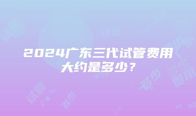 2024广东三代试管费用大约是多少？