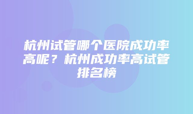 杭州试管哪个医院成功率高呢？杭州成功率高试管排名榜