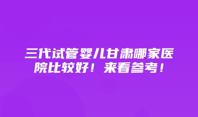 三代试管婴儿甘肃哪家医院比较好！来看参考！