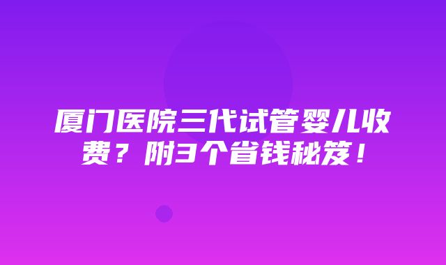 厦门医院三代试管婴儿收费？附3个省钱秘笈！