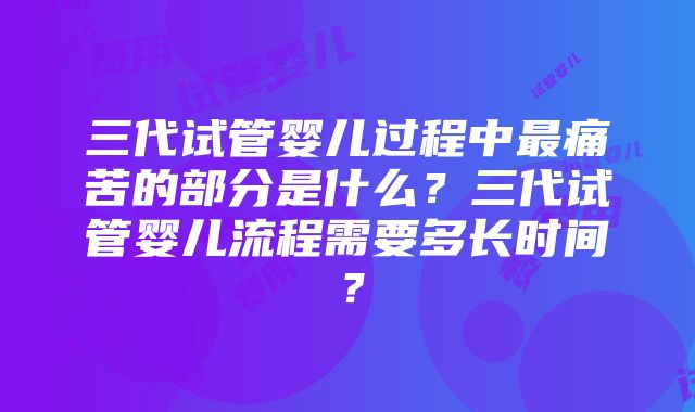 三代试管婴儿过程中最痛苦的部分是什么？三代试管婴儿流程需要多长时间？