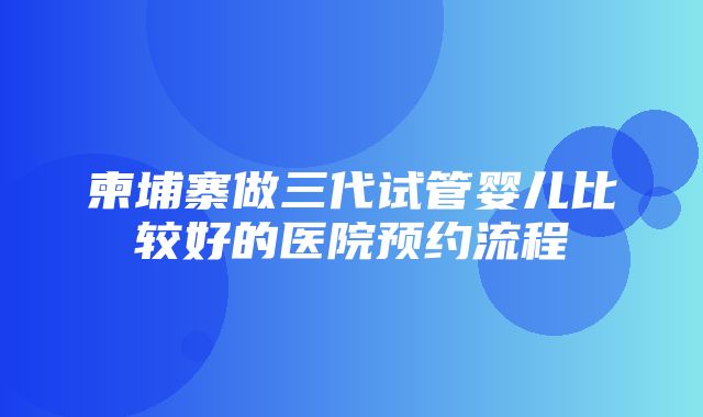 柬埔寨做三代试管婴儿比较好的医院预约流程