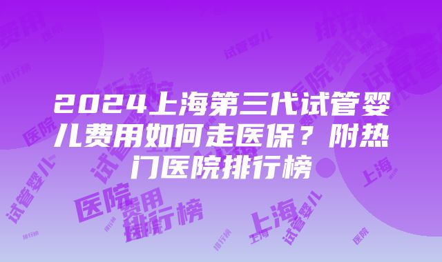 2024上海第三代试管婴儿费用如何走医保？附热门医院排行榜