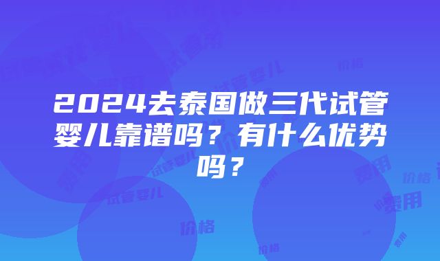 2024去泰国做三代试管婴儿靠谱吗？有什么优势吗？