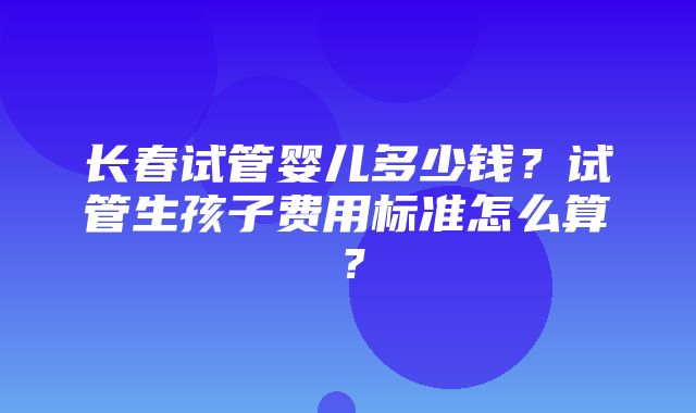 长春试管婴儿多少钱？试管生孩子费用标准怎么算？