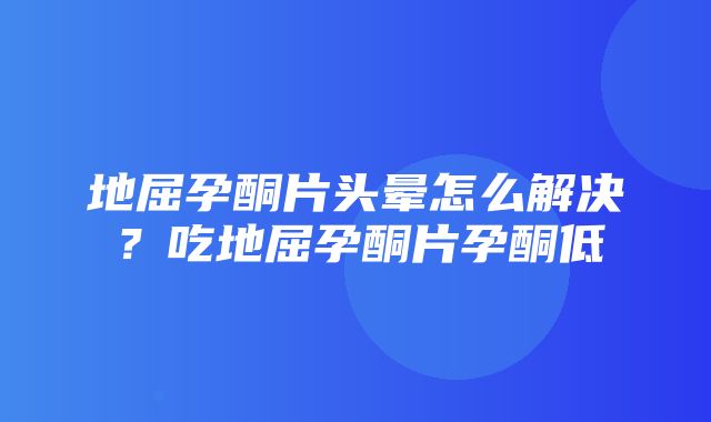 地屈孕酮片头晕怎么解决？吃地屈孕酮片孕酮低