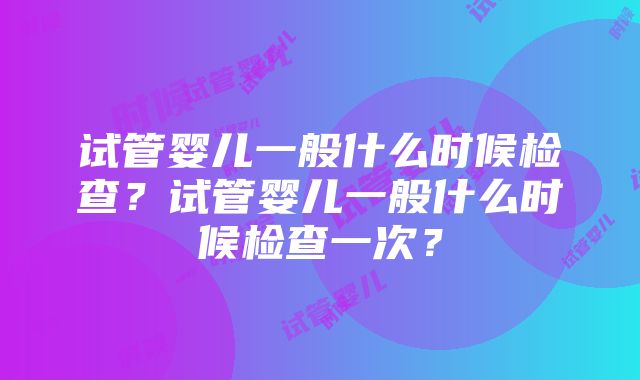 试管婴儿一般什么时候检查？试管婴儿一般什么时候检查一次？