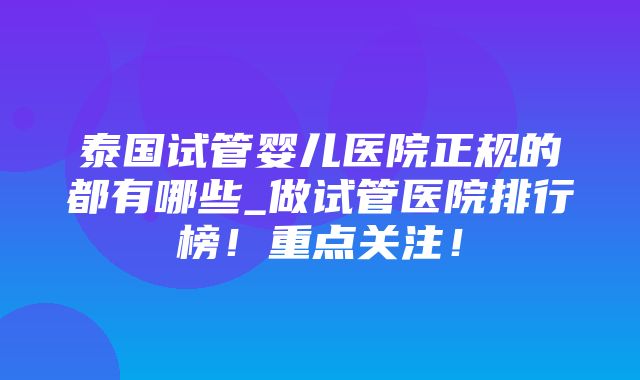 泰国试管婴儿医院正规的都有哪些_做试管医院排行榜！重点关注！