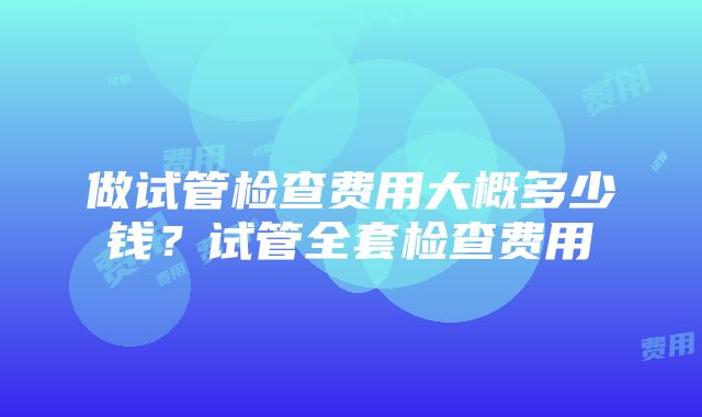 做试管检查费用大概多少钱？试管全套检查费用